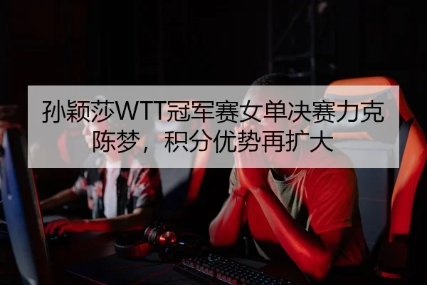 孙颖莎WTT冠军赛女单决赛力克陈梦，积分优势再扩大